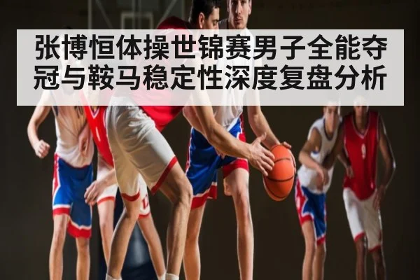 张博恒体操世锦赛男子全能夺冠与鞍马稳定性深度复盘分析